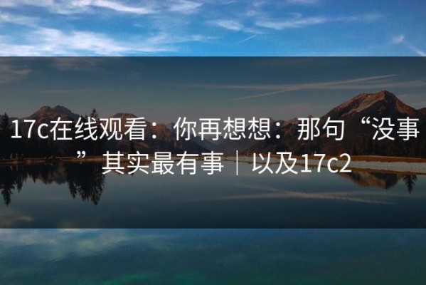 17c在线观看：你再想想：那句“没事”其实最有事｜以及17c2