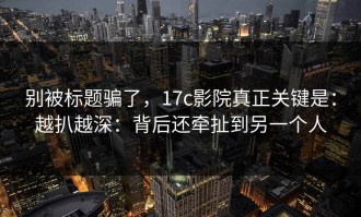 别被标题骗了，17c影院真正关键是：越扒越深：背后还牵扯到另一个人