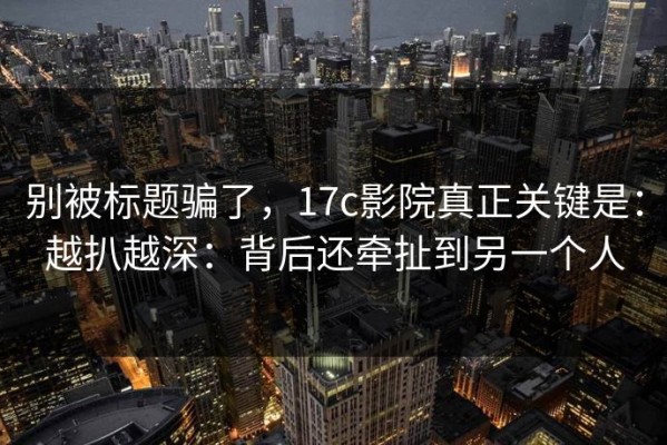 别被标题骗了，17c影院真正关键是：越扒越深：背后还牵扯到另一个人