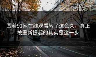 围着91网在线观看转了这么久，真正被重新提起的其实是这一步