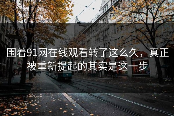 围着91网在线观看转了这么久，真正被重新提起的其实是这一步