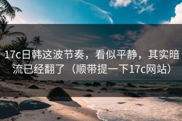 17c日韩这波节奏，看似平静，其实暗流已经翻了（顺带提一下17c网站）