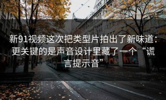新91视频这次把类型片拍出了新味道：更关键的是声音设计里藏了一个“谎言提示音”