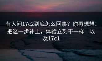 有人问17c2到底怎么回事？你再想想：把这一步补上，体验立刻不一样｜以及17c1