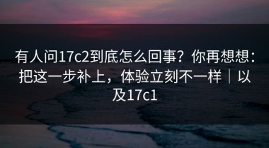 有人问17c2到底怎么回事？你再想想：把这一步补上，体验立刻不一样｜以及17c1