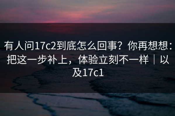 有人问17c2到底怎么回事？你再想想：把这一步补上，体验立刻不一样｜以及17c1