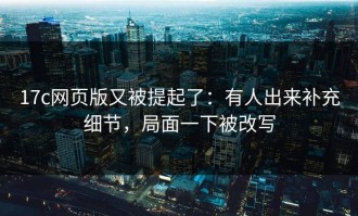 17c网页版又被提起了：有人出来补充细节，局面一下被改写