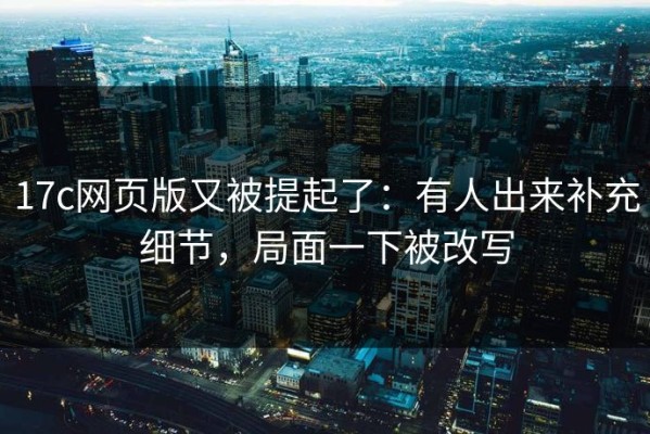 17c网页版又被提起了：有人出来补充细节，局面一下被改写