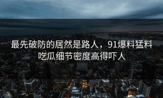 最先破防的居然是路人，91爆料猛料吃瓜细节密度高得吓人