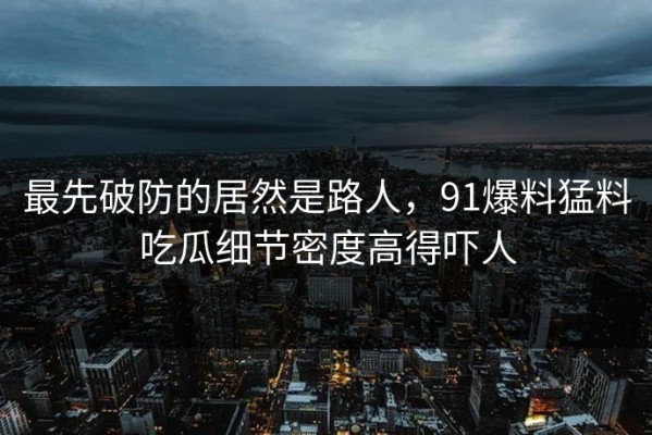 最先破防的居然是路人，91爆料猛料吃瓜细节密度高得吓人
