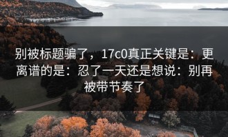 别被标题骗了，17c0真正关键是：更离谱的是：忍了一天还是想说：别再被带节奏了
