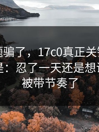 别被标题骗了，17c0真正关键是：更离谱的是：忍了一天还是想说：别再被带节奏了