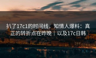 扒了17c1的时间线，知情人爆料：真正的转折点在昨晚｜以及17c日韩