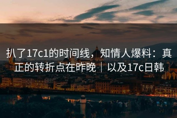扒了17c1的时间线，知情人爆料：真正的转折点在昨晚｜以及17c日韩