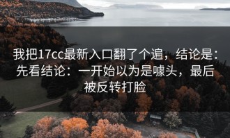 我把17cc最新入口翻了个遍，结论是：先看结论：一开始以为是噱头，最后被反转打脸