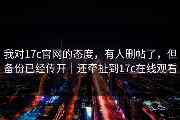 我对17c官网的态度，有人删帖了，但备份已经传开｜还牵扯到17c在线观看