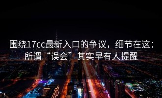 围绕17cc最新入口的争议，细节在这：所谓“误会”其实早有人提醒