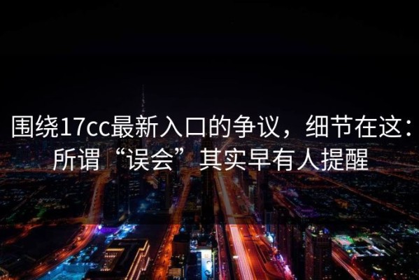 围绕17cc最新入口的争议，细节在这：所谓“误会”其实早有人提醒