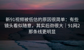 新91视频被低估的原因很简单：有些镜头看似随意，其实后劲很大｜91网2那条线更明显