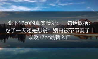 说下17c0的真实情况：一句话概括：忍了一天还是想说：别再被带节奏了｜以及17cc最新入口