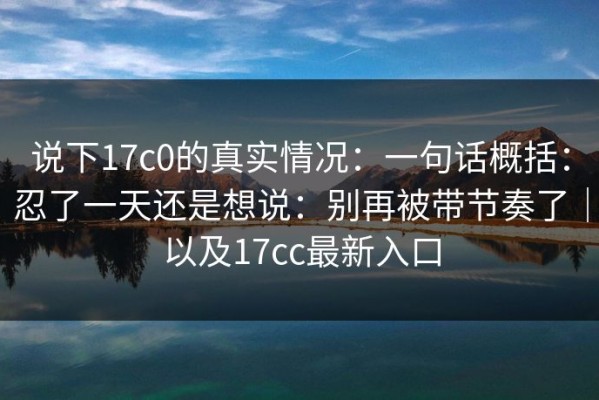 说下17c0的真实情况：一句话概括：忍了一天还是想说：别再被带节奏了｜以及17cc最新入口