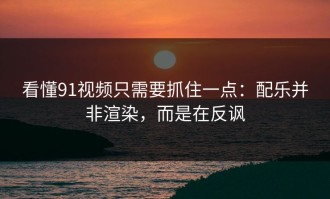 看懂91视频只需要抓住一点：配乐并非渲染，而是在反讽