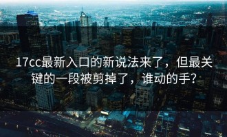 17cc最新入口的新说法来了，但最关键的一段被剪掉了，谁动的手？