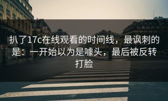 扒了17c在线观看的时间线，最讽刺的是：一开始以为是噱头，最后被反转打脸
