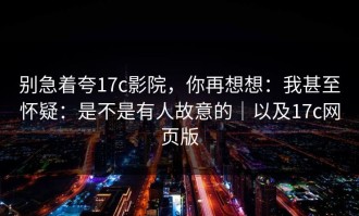 别急着夸17c影院，你再想想：我甚至怀疑：是不是有人故意的｜以及17c网页版