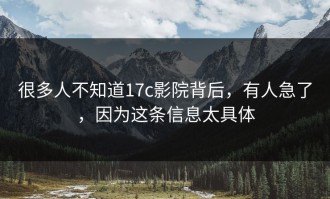 很多人不知道17c影院背后，有人急了，因为这条信息太具体