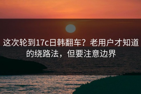 这次轮到17c日韩翻车？老用户才知道的绕路法，但要注意边界