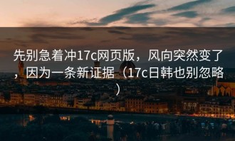 先别急着冲17c网页版，风向突然变了，因为一条新证据（17c日韩也别忽略）