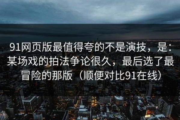 91网页版最值得夸的不是演技，是：某场戏的拍法争论很久，最后选了最冒险的那版（顺便对比91在线）