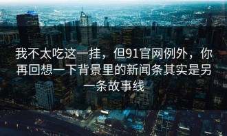 我不太吃这一挂，但91官网例外，你再回想一下背景里的新闻条其实是另一条故事线