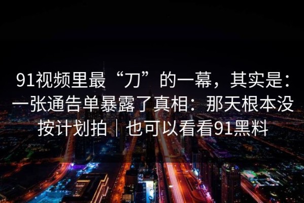 91视频里最“刀”的一幕，其实是：一张通告单暴露了真相：那天根本没按计划拍｜也可以看看91黑料