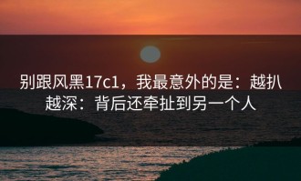 别跟风黑17c1，我最意外的是：越扒越深：背后还牵扯到另一个人