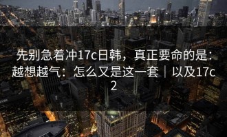 先别急着冲17c日韩，真正要命的是：越想越气：怎么又是这一套｜以及17c2