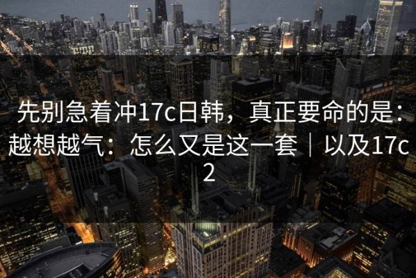 先别急着冲17c日韩，真正要命的是：越想越气：怎么又是这一套｜以及17c2