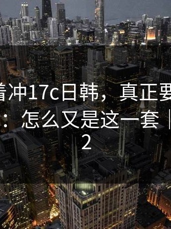 先别急着冲17c日韩，真正要命的是：越想越气：怎么又是这一套｜以及17c2