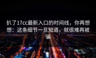 扒了17cc最新入口的时间线，你再想想：这条细节一旦知道，就很难再被骗