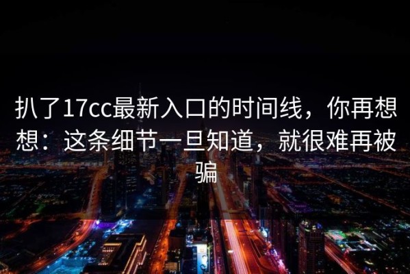 扒了17cc最新入口的时间线，你再想想：这条细节一旦知道，就很难再被骗