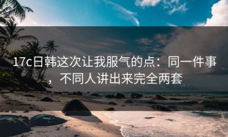 17c日韩这次让我服气的点：同一件事，不同人讲出来完全两套