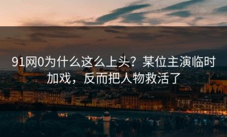 91网0为什么这么上头？某位主演临时加戏，反而把人物救活了