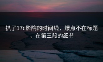 扒了17c影院的时间线，爆点不在标题，在第三段的细节