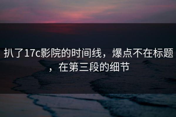 扒了17c影院的时间线，爆点不在标题，在第三段的细节