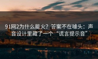 91网2为什么能火？答案不在噱头：声音设计里藏了一个“谎言提示音”