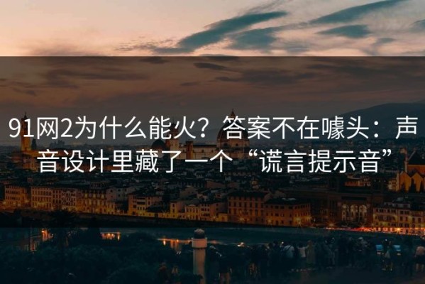 91网2为什么能火？答案不在噱头：声音设计里藏了一个“谎言提示音”