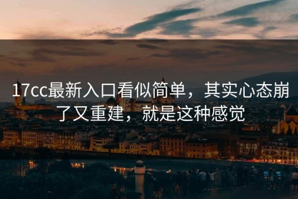 17cc最新入口看似简单，其实心态崩了又重建，就是这种感觉