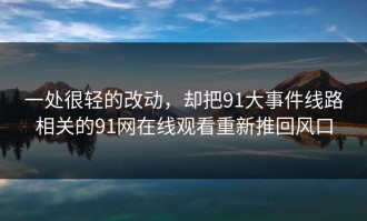 一处很轻的改动，却把91大事件线路相关的91网在线观看重新推回风口