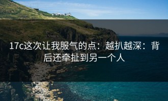 17c这次让我服气的点：越扒越深：背后还牵扯到另一个人